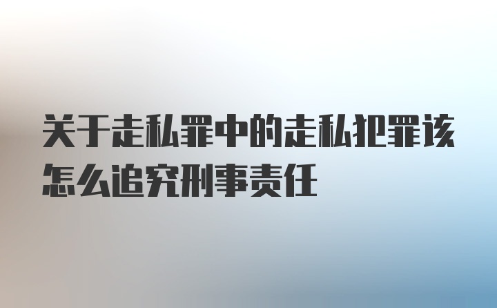 关于走私罪中的走私犯罪该怎么追究刑事责任