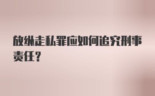 放纵走私罪应如何追究刑事责任？