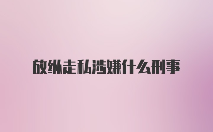 放纵走私涉嫌什么刑事