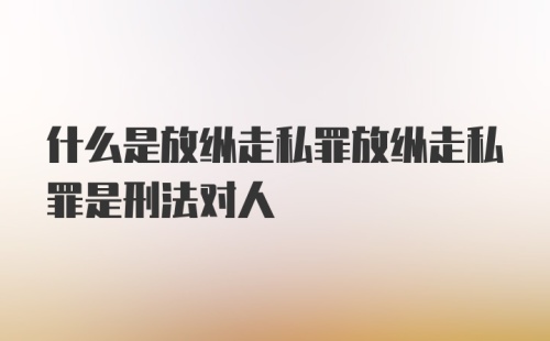 什么是放纵走私罪放纵走私罪是刑法对人