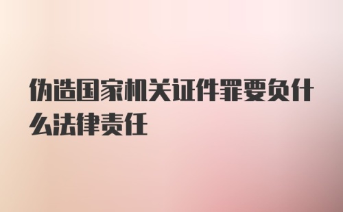 伪造国家机关证件罪要负什么法律责任