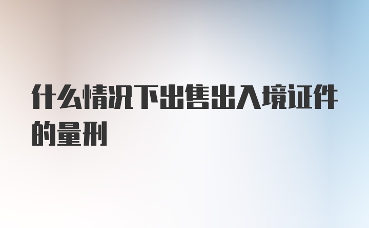 什么情况下出售出入境证件的量刑