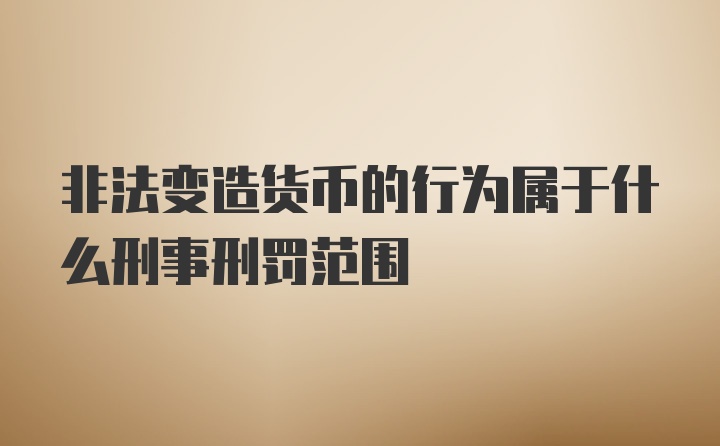 非法变造货币的行为属于什么刑事刑罚范围