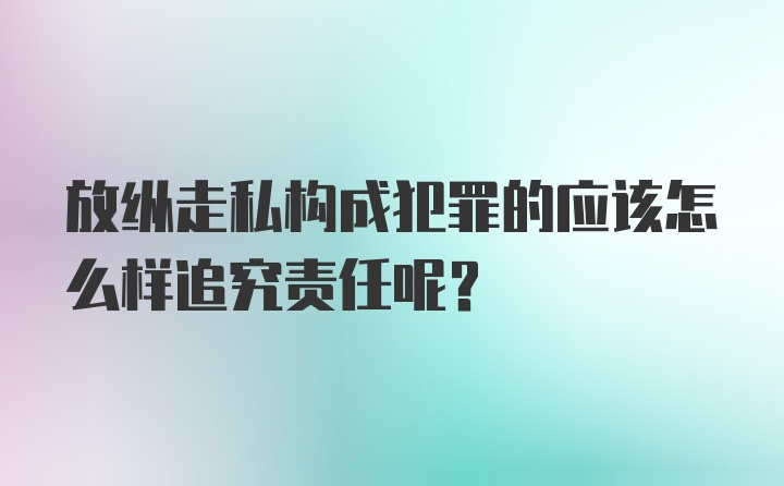 放纵走私构成犯罪的应该怎么样追究责任呢？