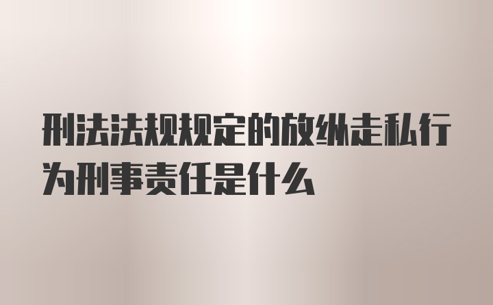 刑法法规规定的放纵走私行为刑事责任是什么