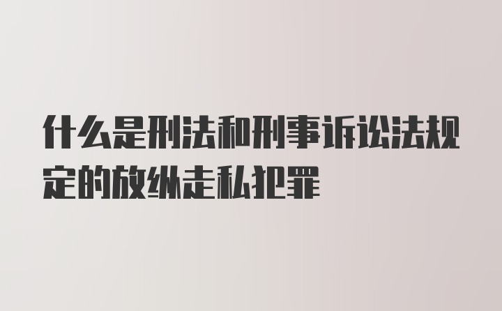 什么是刑法和刑事诉讼法规定的放纵走私犯罪