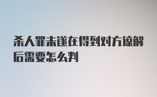 杀人罪未遂在得到对方谅解后需要怎么判