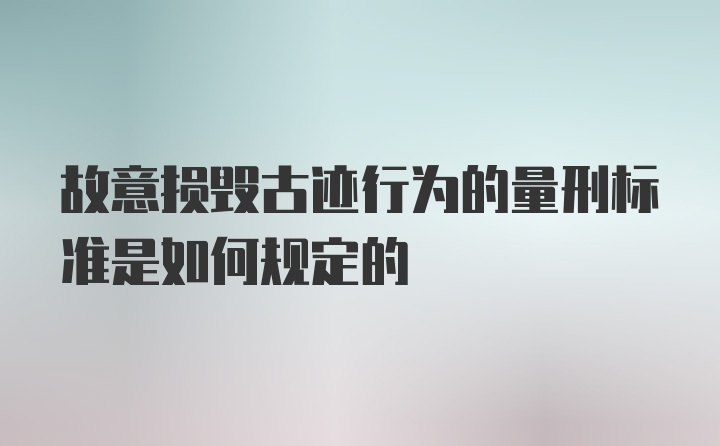 故意损毁古迹行为的量刑标准是如何规定的