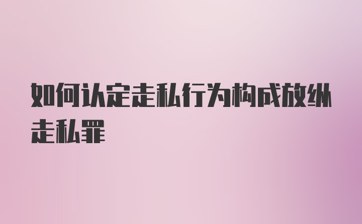 如何认定走私行为构成放纵走私罪