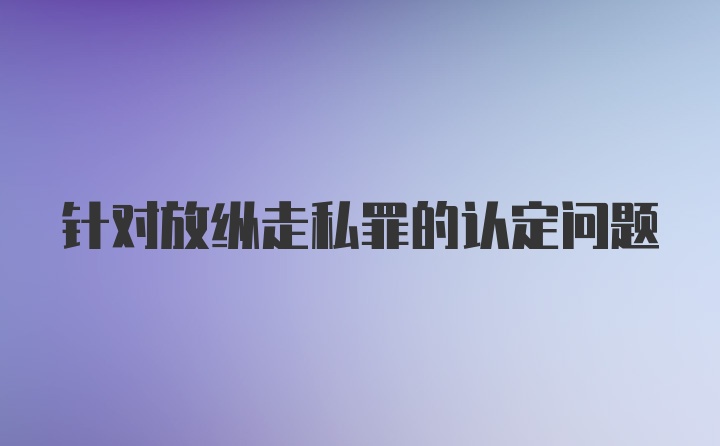 针对放纵走私罪的认定问题