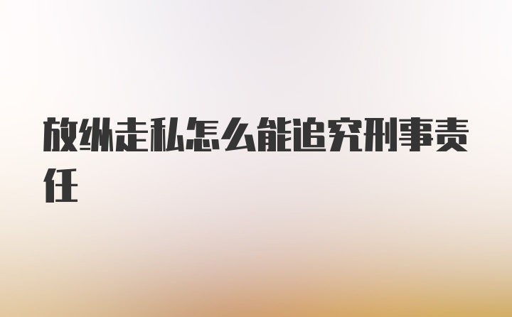 放纵走私怎么能追究刑事责任