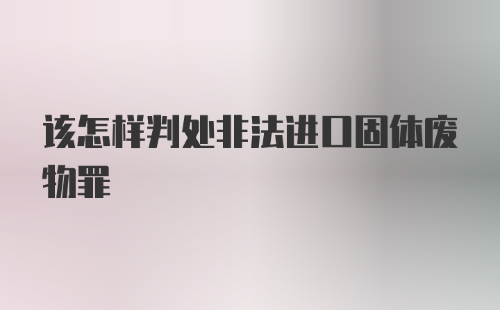 该怎样判处非法进口固体废物罪