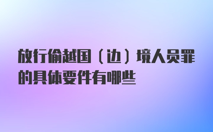 放行偷越国（边）境人员罪的具体要件有哪些