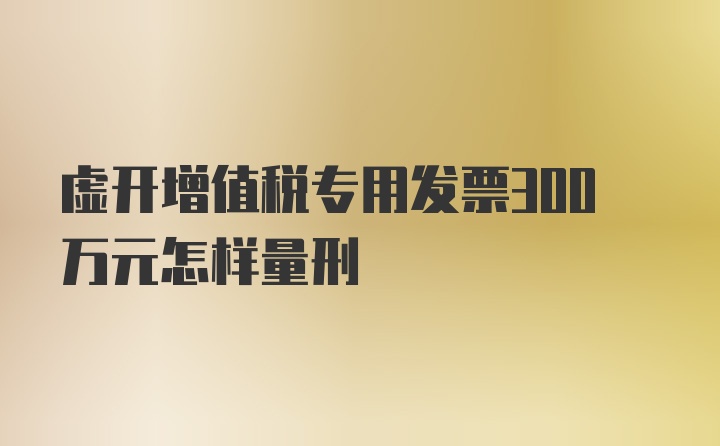 虚开增值税专用发票300万元怎样量刑