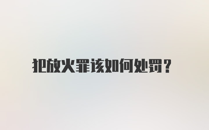 犯放火罪该如何处罚？