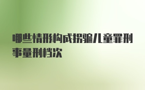 哪些情形构成拐骗儿童罪刑事量刑档次