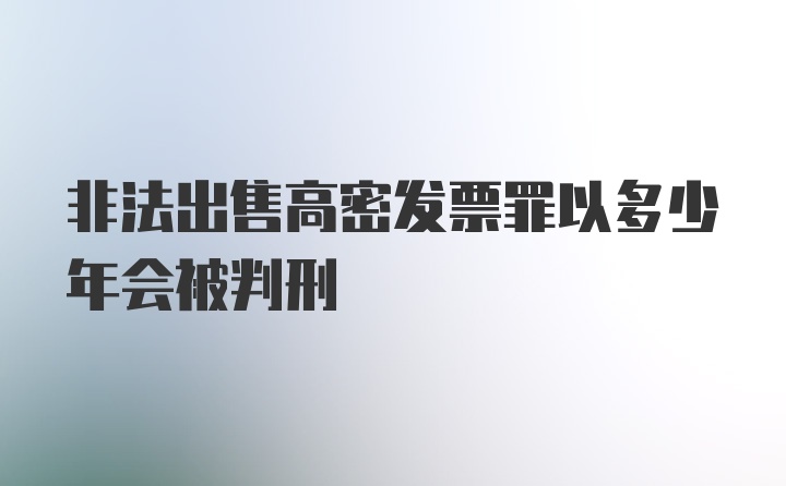 非法出售高密发票罪以多少年会被判刑