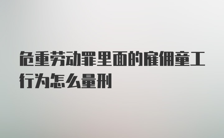 危重劳动罪里面的雇佣童工行为怎么量刑