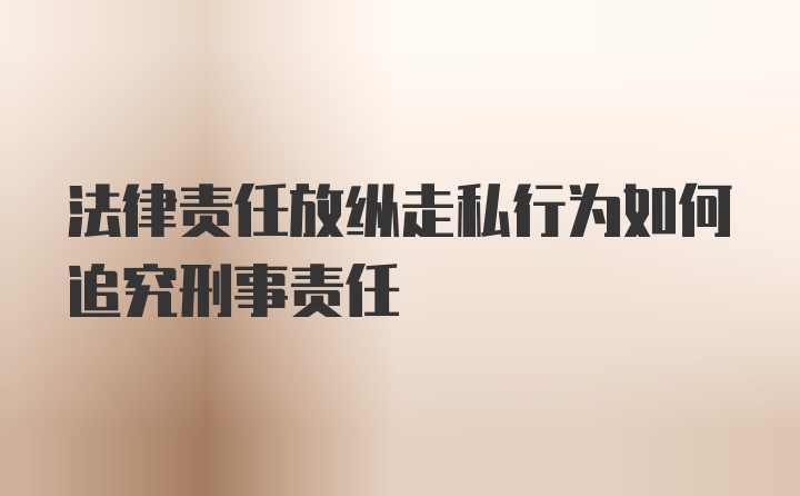 法律责任放纵走私行为如何追究刑事责任