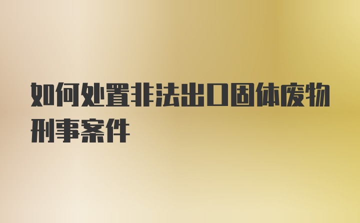 如何处置非法出口固体废物刑事案件