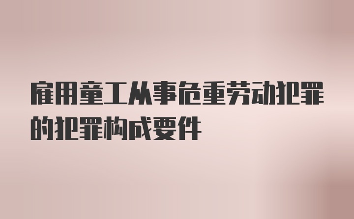 雇用童工从事危重劳动犯罪的犯罪构成要件