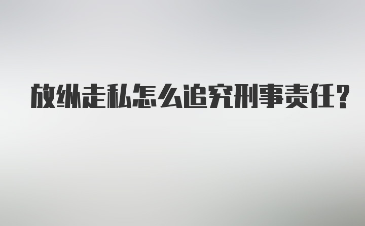 放纵走私怎么追究刑事责任？