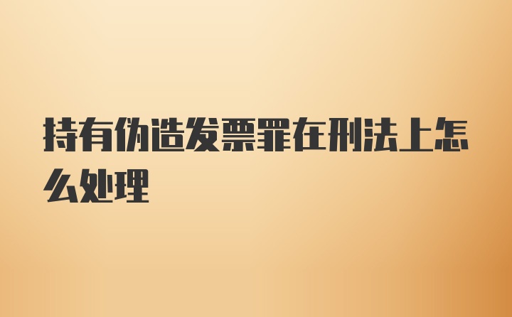 持有伪造发票罪在刑法上怎么处理