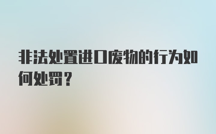 非法处置进口废物的行为如何处罚？