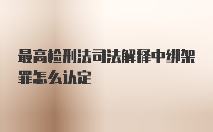 最高检刑法司法解释中绑架罪怎么认定