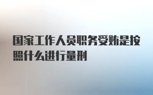 国家工作人员职务受贿是按照什么进行量刑