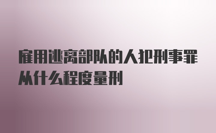 雇用逃离部队的人犯刑事罪从什么程度量刑