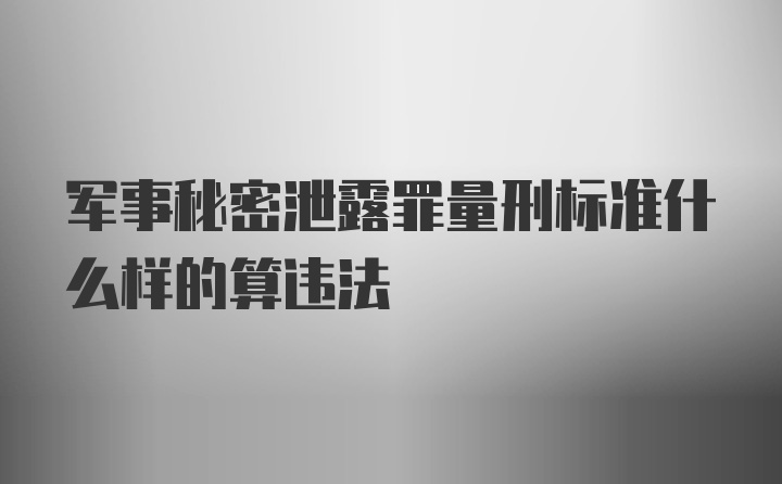 军事秘密泄露罪量刑标准什么样的算违法