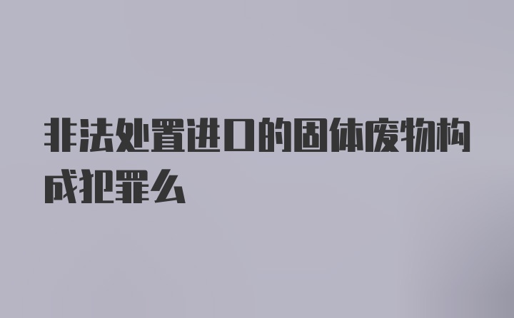 非法处置进口的固体废物构成犯罪么