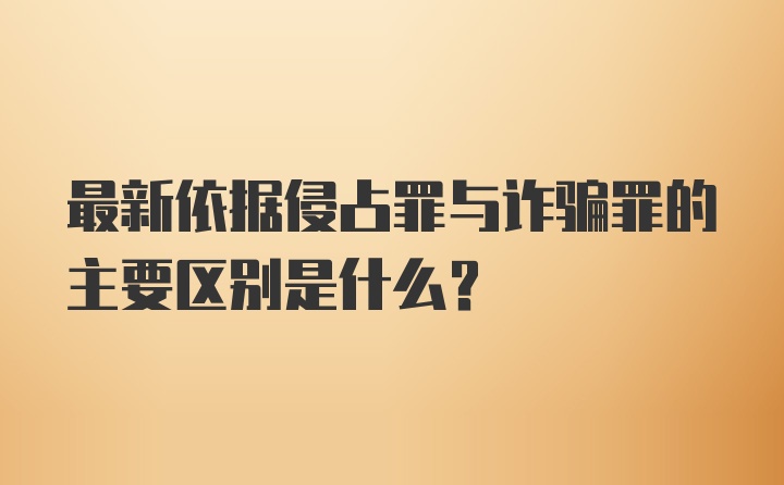 最新依据侵占罪与诈骗罪的主要区别是什么？