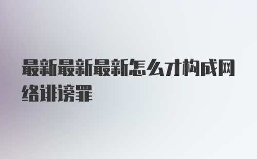 最新最新最新怎么才构成网络诽谤罪