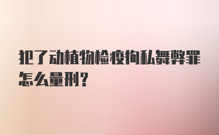 犯了动植物检疫徇私舞弊罪怎么量刑？