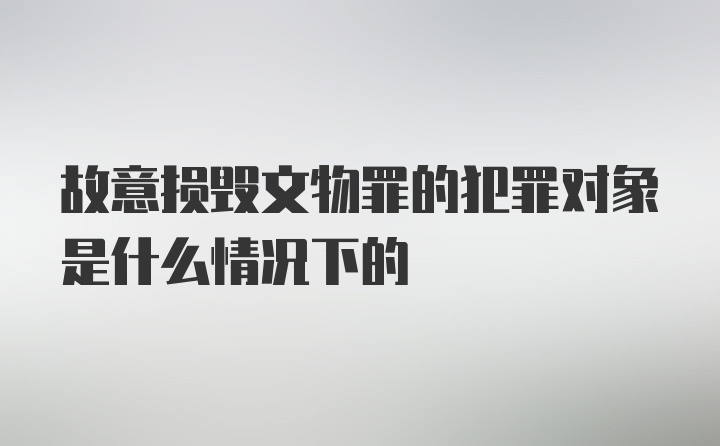 故意损毁文物罪的犯罪对象是什么情况下的