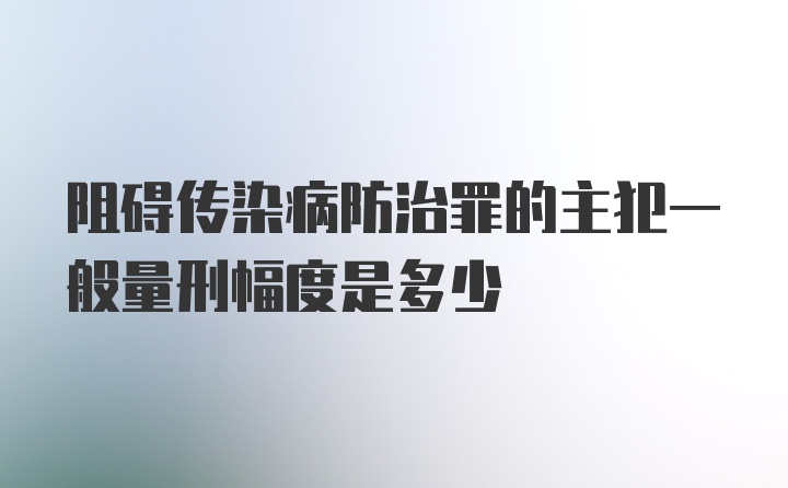 阻碍传染病防治罪的主犯一般量刑幅度是多少