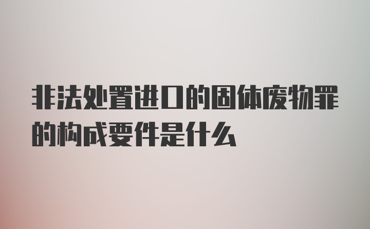 非法处置进口的固体废物罪的构成要件是什么