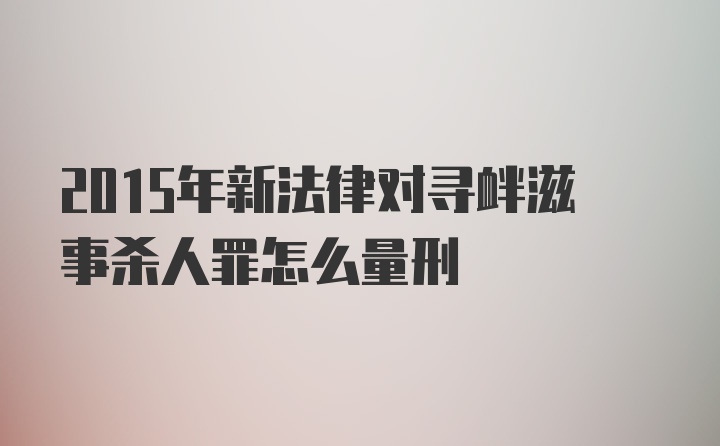 2015年新法律对寻衅滋事杀人罪怎么量刑