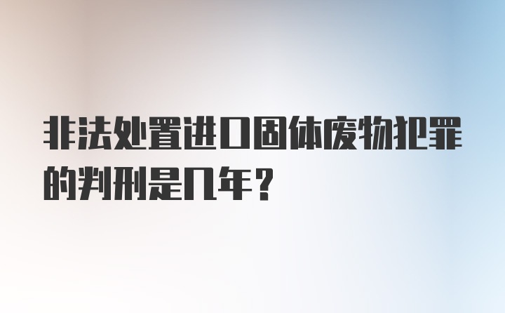 非法处置进口固体废物犯罪的判刑是几年？