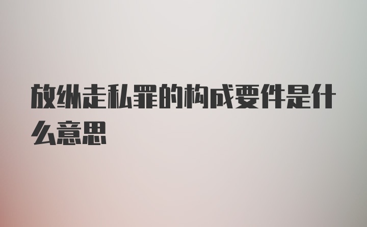 放纵走私罪的构成要件是什么意思