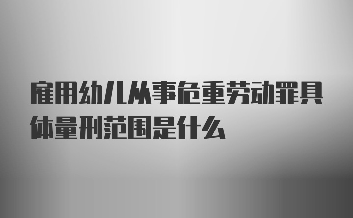 雇用幼儿从事危重劳动罪具体量刑范围是什么