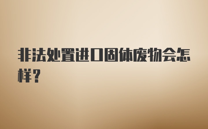 非法处置进口固体废物会怎样?