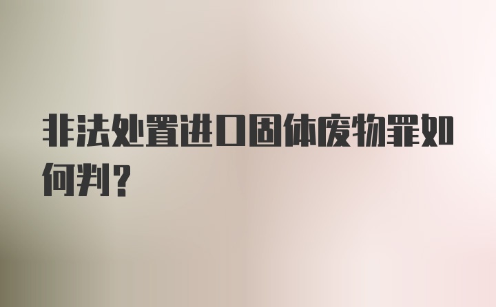 非法处置进口固体废物罪如何判？