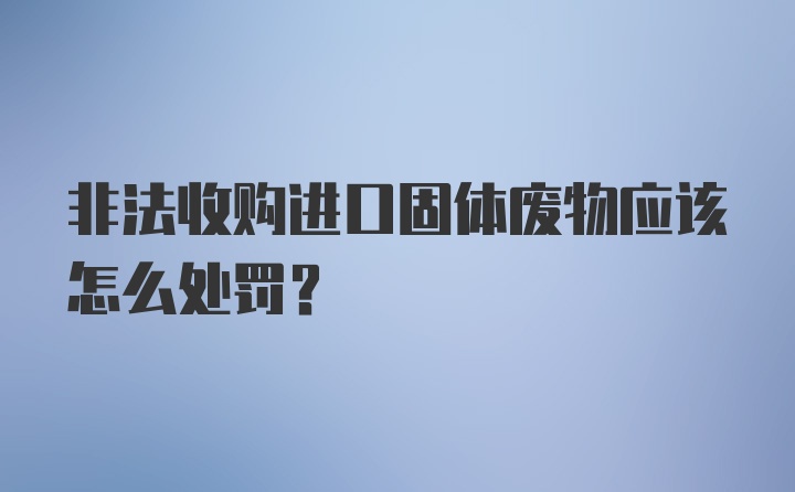 非法收购进口固体废物应该怎么处罚？