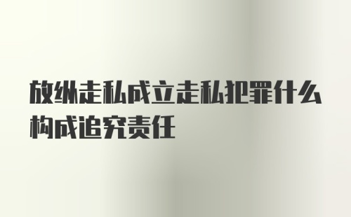 放纵走私成立走私犯罪什么构成追究责任