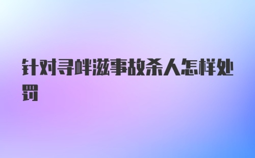 针对寻衅滋事故杀人怎样处罚