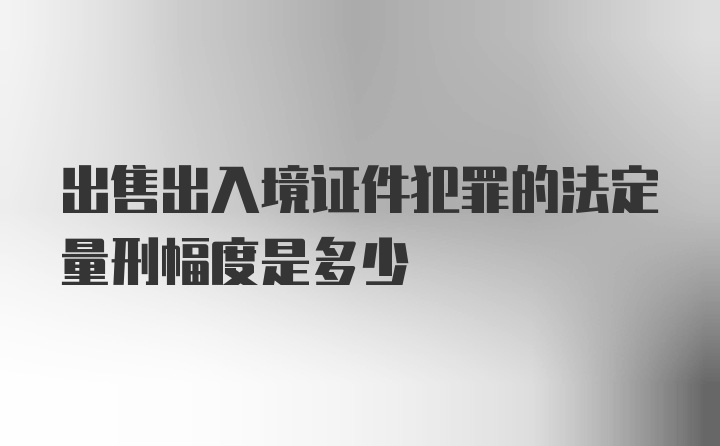 出售出入境证件犯罪的法定量刑幅度是多少