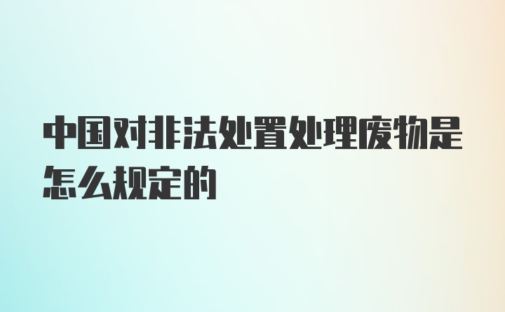 中国对非法处置处理废物是怎么规定的